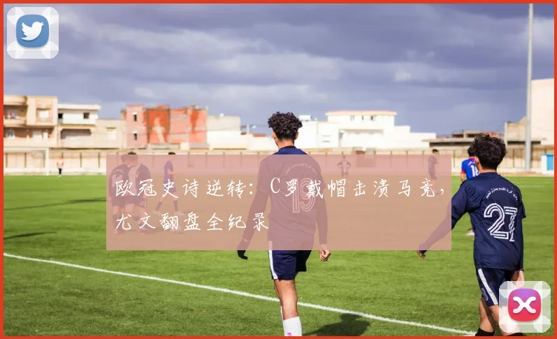 欧冠史诗逆转:C罗戴帽击溃马竞,尤文翻盘全纪录