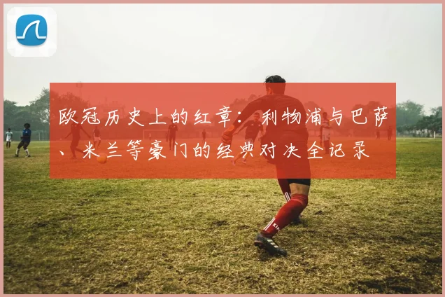 欧冠历史上的红章:利物浦与巴萨、米兰等豪门的经典对决全记录