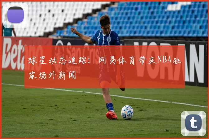 球星动态追踪：网易体育带来NBA独家场外新闻