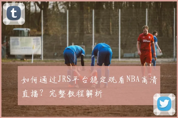 如何通过JRS平台稳定观看NBA高清直播？完整教程解析