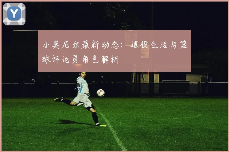 小奥尼尔最新动态：退役生活与篮球评论员角色解析