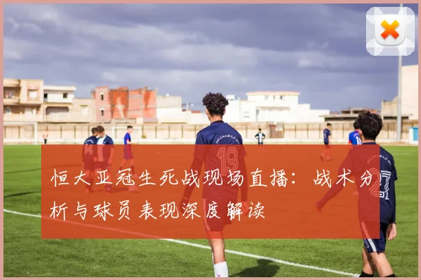 恒大亚冠生死战现场直播：战术分析与球员表现深度解读