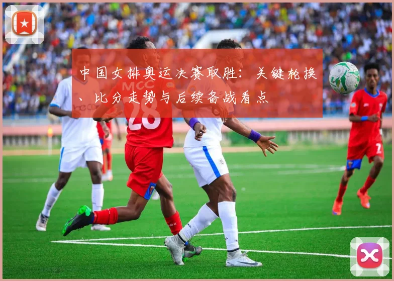 中国女排奥运决赛取胜:关键轮换、比分走势与后续备战看点